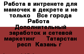 Работа в интренете для мамочек в декрете и не только - Все города Работа » Дополнительный заработок и сетевой маркетинг   . Татарстан респ.,Казань г.